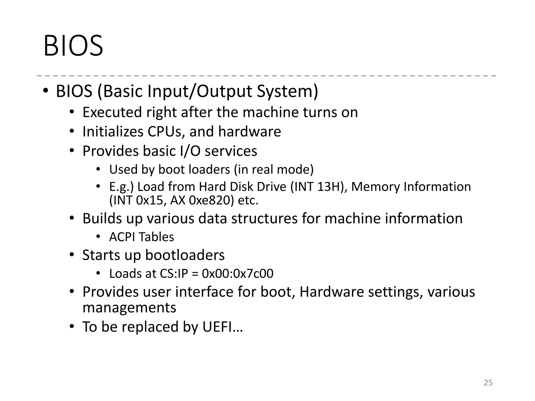 BIOS Call
• Uses “INT” instruction
• It executes an interrupt handler
• BIOS sets the address for its service code in the interrupt vector table.
• Some operating systems also use this for system calls
• INT 0x21 for MS-DOS
• INT 0x80 for Linux (in the past)
• Parameters are specified by the registers
• AH / AX : Function number
• Other registers : Parameters
• Example
• INT 0x13 (Disk access)
• AH = 0x02 (Read by CHS), 0x03 (Write by CHS)…
• AL = Number of sectors
• CH = Cylinder Number
• CL = Sector Number (Bits 0-5), Higher bits in Cylinder Number (Bits 6-7)
• DH =Head Number
• DL = Driver Number
• ES:BX = Buffer
25
 