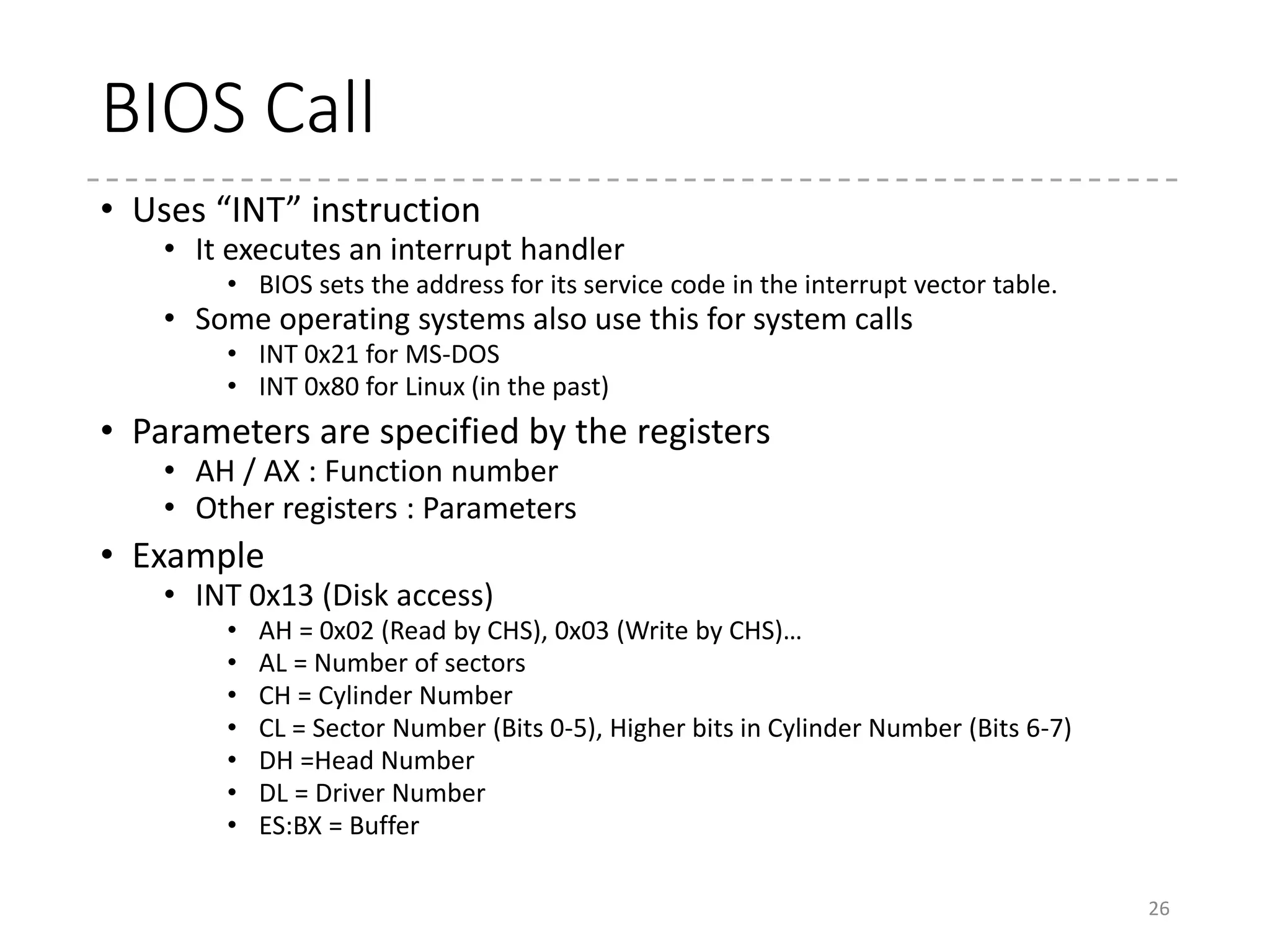 GRUB
• boot.img (512 byte)
• Usually located in the first sector (MBR) in HDD
• Loaded at 0x7c00 by BIOS
• Real-mode
• Loads the next sector from HDD
• The position is embedded by the GRUB
installer (in sector, blue part)
• Typically, at Sector 1 (the next sector)
• core.img
• Located at the gap sectors between
MBR and the first partition
• The first partition begins at the 63rd
sector (traditionally) or at 1MB
(recently, as seen in right)
• The first sector in core.img loads
the remaining part of core.img
from HDD
26
# dd if=/dev/vda count=1 bs=512 2> /dev/null | od -t x1 -A x
000000 eb 63 90 00 00 00 00 00 00 00 00 00 00 00 00 00
000010 00 00 00 00 00 00 00 00 00 00 00 00 00 00 00 00
*
000030 00 00 00 00 00 00 00 00 00 00 00 00 00 00 03 02
000040 ff 00 00 20 01 00 00 00 00 02 fa 90 90 f6 c2 80
000050 75 02 b2 80 ea 59 7c 00 00 31 00 80 01 00 00 00
000060 00 00 00 00 ff fa 90 90 f6 c2 80 74 05 f6 c2 70
000070 74 02 b2 80 ea 79 7c 00 00 31 c0 8e d8 8e d0 bc
000080 00 20 fb a0 64 7c 3c ff 74 02 88 c2 52 be 80 7d
000090 e8 17 01 be 05 7c b4 41 bb aa 55 cd 13 5a 52 72
0000a0 3d 81 fb 55 aa 75 37 83 e1 01 74 32 31 c0 89 44
0000b0 04 40 88 44 ff 89 44 02 c7 04 10 00 66 8b 1e 5c
0000c0 7c 66 89 5c 08 66 8b 1e 60 7c 66 89 5c 0c c7 44
0000d0 06 00 70 b4 42 cd 13 72 05 bb 00 70 eb 76 b4 08
0000e0 cd 13 73 0d f6 c2 80 0f 84 d8 00 be 8b 7d e9 82
0000f0 00 66 0f b6 c6 88 64 ff 40 66 89 44 04 0f b6 d1
000100 c1 e2 02 88 e8 88 f4 40 89 44 08 0f b6 c2 c0 e8
000110 02 66 89 04 66 a1 60 7c 66 09 c0 75 4e 66 a1 5c
000120 7c 66 31 d2 66 f7 34 88 d1 31 d2 66 f7 74 04 3b
000130 44 08 7d 37 fe c1 88 c5 30 c0 c1 e8 02 08 c1 88
000140 d0 5a 88 c6 bb 00 70 8e c3 31 db b8 01 02 cd 13
000150 72 1e 8c c3 60 1e b9 00 01 8e db 31 f6 bf 00 80
000160 8e c6 fc f3 a5 1f 61 ff 26 5a 7c be 86 7d eb 03
000170 be 95 7d e8 34 00 be 9a 7d e8 2e 00 cd 18 eb fe
000180 47 52 55 42 20 00 47 65 6f 6d 00 48 61 72 64 20
000190 44 69 73 6b 00 52 65 61 64 00 20 45 72 72 6f 72
0001a0 0d 0a 00 bb 01 00 b4 0e cd 10 ac 3c 00 75 f4 c3
0001b0 00 00 00 00 00 00 00 00 0e 14 50 70 00 00 00 20
0001c0 21 00 83 35 37 3e 00 08 00 00 00 38 0f 00 00 35
0001d0 38 3e 82 51 60 31 00 40 0f 00 00 98 3b 00 00 51
0001e0 61 31 83 fe ff ff 00 d8 4a 00 00 10 7e 03 00 fe
0001f0 ff ff 05 fe ff ff fe ef c8 03 02 08 37 15 55 aa
000200
Jump!
Boot sector signature
 