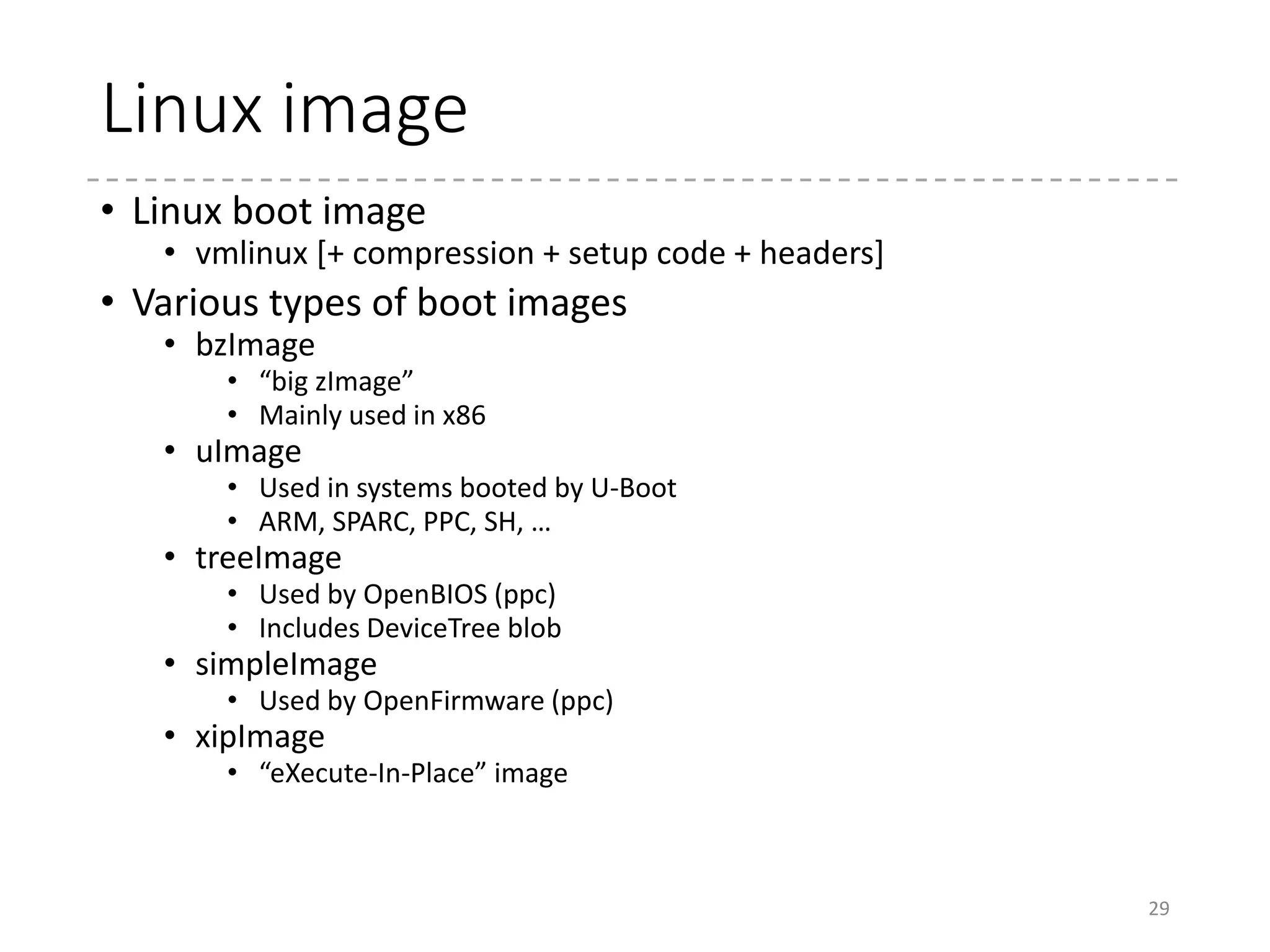 bzImage
• What you’ve got in /boot in your PC
• Usually named as /boot/vmlinuz-(version)
• What format is this?
• Originally bootable from FDD
• bzImage is written in the first sector in FDD
• Deprecated in 2.5.xx? (not verified)
29
000000 ea 05 00 c0 07 8c c8 8e d8 8e c0 8e d0 31 e4 fb
000010 fc be 2d 00 ac 20 c0 74 09 b4 0e bb 07 00 cd 10
000020 eb f2 31 c0 cd 16 cd 19 ea f0 ff 00 f0 44 69 72
000030 65 63 74 20 66 6c 6f 70 70 79 20 62 6f 6f 74 20
000040 69 73 20 6e 6f 74 20 73 75 70 70 6f 72 74 65 64
000050 2e 20 55 73 65 20 61 20 62 6f 6f 74 20 6c 6f 61
000060 64 65 72 20 70 72 6f 67 72 61 6d 20 69 6e 73 74
000070 65 61 64 2e 0d 0a 0a 52 65 6d 6f 76 65 20 64 69
000080 73 6b 20 61 6e 64 20 70 72 65 73 73 20 61 6e 79
000090 20 6b 65 79 20 74 6f 20 72 65 62 6f 6f 74 20 2e
0000a0 2e 2e 0d 0a 00 00 00 00 00 00 00 00 00 00 00 00
0000b0 00 00 00 00 00 00 00 00 00 00 00 00 00 00 00 00
*
0001e0 00 00 00 00 00 00 00 00 00 00 00 00 00 00 00 ff
0001f0 ff 1d 01 00 5c db 00 00 00 00 ff ff 00 00 55 aa
...
Boot sector signature
Again
Far jump
93: bugger_off_msg:
94: .ascii "Direct floppy boot is not supported. "
95: .ascii "Use a boot loader program instead.rn"
96: .ascii "n"
97: .ascii "Remove disk and press any key to reboot ...rn"
98: .byte 0
 