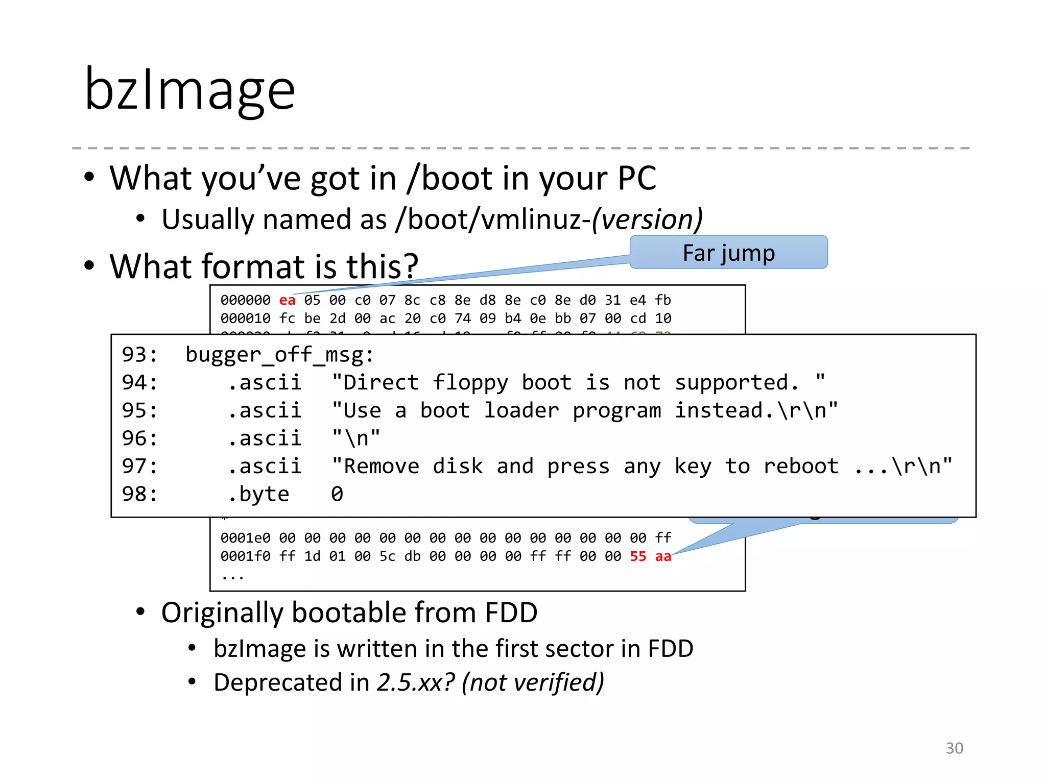 How bzImage is created?
• Magical ceremonies in arch/x86/boot
• After “vmlinux” is ready, the following sequence runs.
30
LD vmlinux
SORTEX vmlinux
SYSMAP System.map
CC arch/x86/boot/a20.o
AS arch/x86/boot/bioscall.o
...
LDS arch/x86/boot/compressed/vmlinux.lds
AS arch/x86/boot/compressed/head_32.o
...
CC arch/x86/boot/compressed/early_serial_console.o
OBJCOPY arch/x86/boot/compressed/vmlinux.bin
GZIP arch/x86/boot/compressed/vmlinux.bin.gz
HOSTCC arch/x86/boot/compressed/mkpiggy
MKPIGGY arch/x86/boot/compressed/piggy.S
AS arch/x86/boot/compressed/piggy.o
...
LD arch/x86/boot/compressed/vmlinux
ZOFFSET arch/x86/boot/zoffset.h
...
LD arch/x86/boot/setup.elf
OBJCOPY arch/x86/boot/setup.bin
OBJCOPY arch/x86/boot/vmlinux.bin
...
BUILD arch/x86/boot/bzImage
 