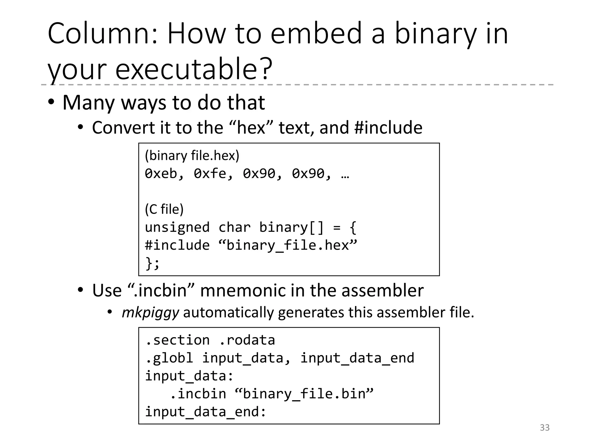 Boot Protocol
• Documentation/x86/boot.txt
• Build-time parameters (size of the setup code, etc.) and
parameters filled by bootloaders (the address for
command-line parameters, initrd, etc.) are located in the
bottom of the boot sector and the header of the setup
code.
33
boot/vmlinux.binboot/setup.bin CRC
Real-mode kernel Protected-mode kernel
Setup code
Boot sector
(header.S) Real-mode (16-bit) entry point
32-bit entry point (+0x0)
64-bit entry point (+0x200)
 