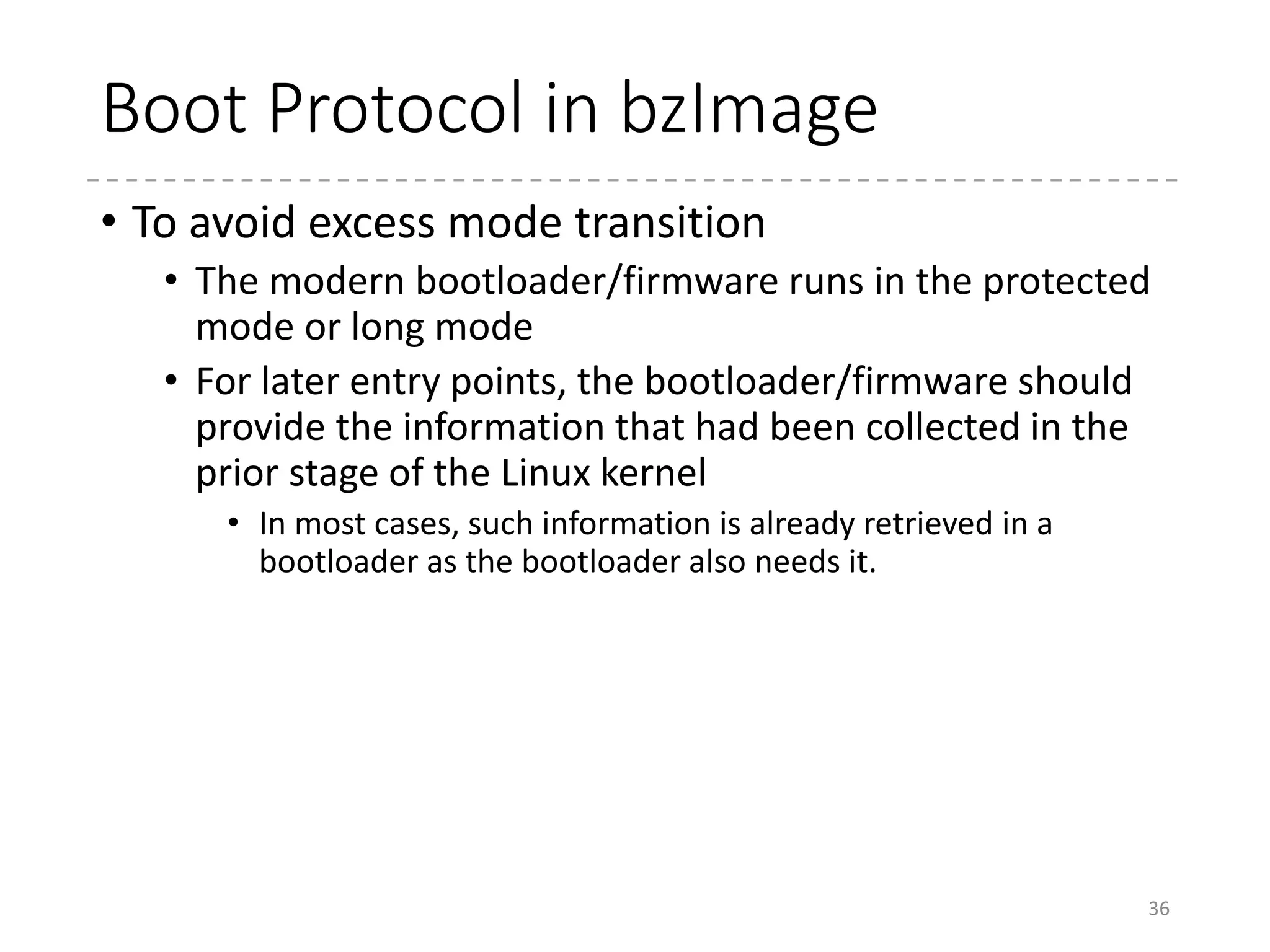 Fast Backward
36
(1) bzImage is loaded by a boot loader
Protected-mode kernelRM Kernel
(2) The real-mode kernel runs and switches CPU to the protected mode.
RM Kernel Protected-mode kernel
(3) The protected-mode kernel runs
RM Kernel Protected-mode kernel
RM Kernel Protected-mode kernel
(4) It switches the CPU to the long mode. (In x86_64 only)
RM Kernel vmlinux
(5) It decompresses the compressed vmlinux (moves the decompressing code if
necessary)
Decompress Code
(6) Jumps to the entery point in vmlinx (the startup_32/startup_64 function)
RM Kernel vmlinux Decompress Code
16-bit
Mode
32-bit
Mode
32-bit
/64-bit
Mode
Higher Address
0x100000
 