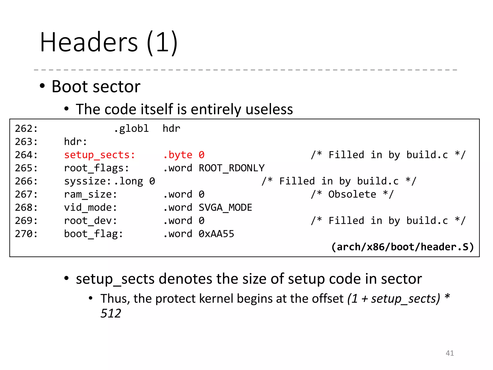 Headers (2)
• Setup code
• The top of the setup code contains parameters
• struct setup_header
• The parameter in the boot sector and the header of the
setup code are defined as one struct in C
41
47: struct setup_header {
48: __u8 setup_sects;
49: __u16 root_flags;
50: __u32 syssize;
51: __u16 ram_size;
52: __u16 vid_mode;
53: __u16 root_dev;
54: __u16 boot_flag;
55: __u16 jump;
56: __u32 header;
57: __u16 version;
58: __u32 realmode_swtch;
... (arch/x86/include/uapi/asm/bootparam.h)
Setup
code
Boot Sector
0x0000
0x0200
0x1f1
 