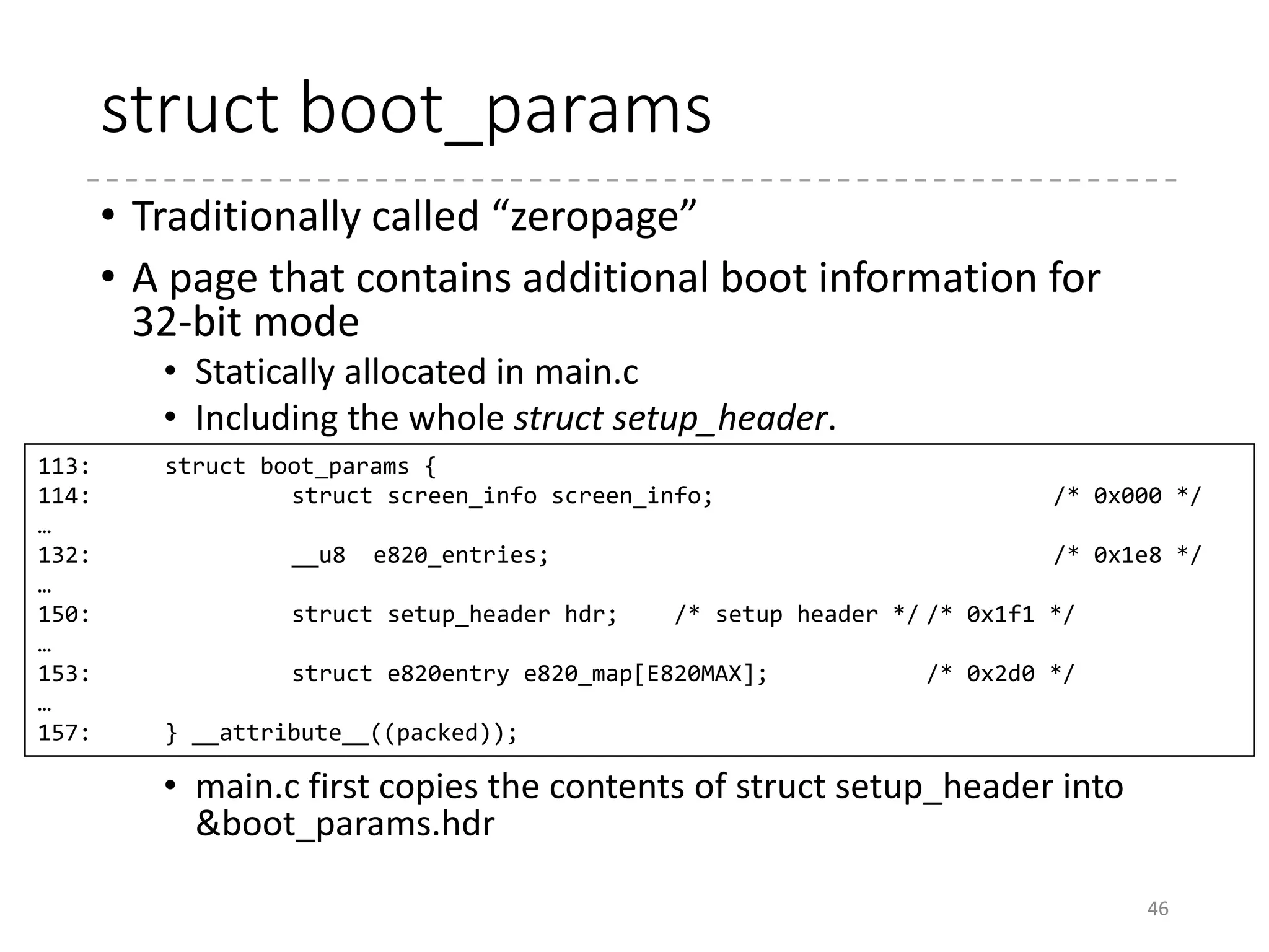Collecting HW Information
• Memory size [arch/x86/boot/memory.c]
• Try the methods in the following order:
• AX = 0xe820, INT 0x15
• AX = 0xe801, INT 0x15
• AH = 0x88, INT 0x15
• IST (Intel SpeedStep Technology) Information
46
 
