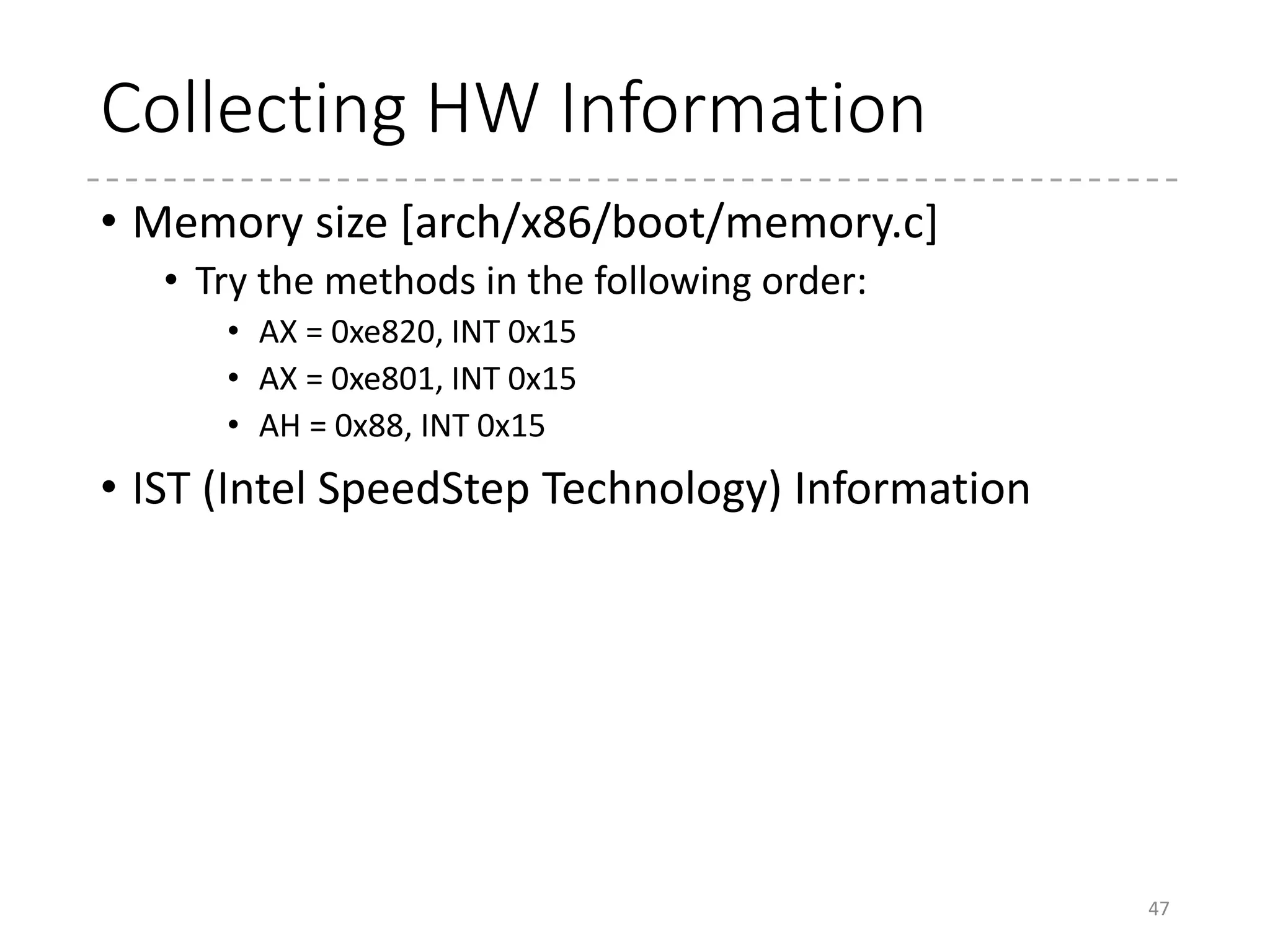 Memory Information
• AX = 0xe820, INT 0x15 [detect_memory_e820()]
• INPUT
• AX = 0xe820
• CX = size of the buffer
• EDX = “SMAP” (0x534d4150 / Signature)
• EBX = Continuation value
• ES:DI = address for the buffer
• OUTPUT
• CF = 0 if successful, 1 otherwise
• CX = Returned Byte
• EBX = Continuation value
• Each call returns information for one range
• To get information for the next range, give the continuation value returned in
the previous call
• The range information is returned by the following structure
• Stored in boot_params.e820_map (struct e820entry[128])
47
52 struct e820entry {
53 __u64 addr; /* start of memory segment */
54 __u64 size; /* size of memory segment */
55 __u32 type; /* type of memory segment */
56 } __attribute__((packed));
(arch/x86/include/uapi/asm/e820.h)
Type Value
E820_RAM 1
E820_RESERVED 2
E820_ACPI 3
E820_NVS 4
E820_UNUSABLE 5
 