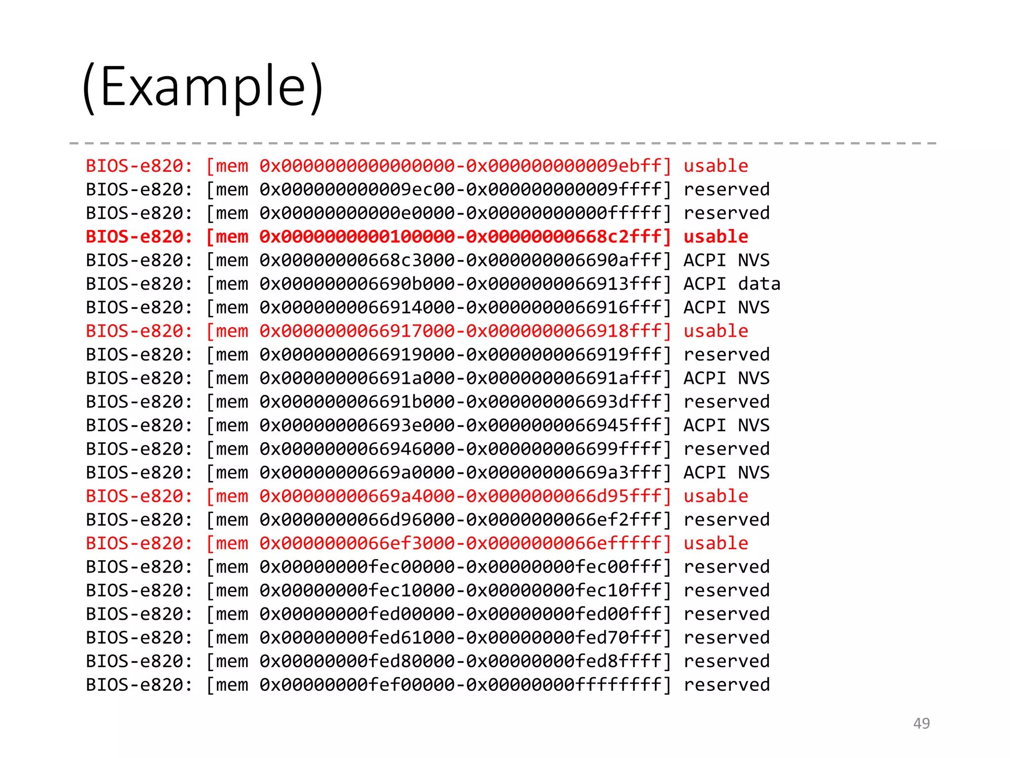 Memory Information : Old Age
• AH = 0x88, INT 0x15 [detect_memory_88()]
• INPUT
• AH = 0x88, INT 0x15
• OUTPUT
• AX = Size of memory above 1MB [in KB]
• CF = 1 if error, 0 otherwise
• Can return up to 64MB
• Stored in boot_params.ext_mem_k
• AX = 0xe801, INT 0x15 [detect_memory_e801()]
• INPUT
• AH = 0xe801, INT 0x15
• OUTPUT
• AX = Size of memory between 1MB ~ 16MB [in KB]
• BX = Size of memory above 16MB [in 64KB]
• CX, DX = Unknown (Same as AX and BX, respectively)
• Can return up to 4GB
• Currently, Linux ignores the area > 16MB if AX != 15MB.
• Stored in boot_params.alt_mem_k
49
Gradually, converted
to e820 map
in arch/x86/
kernel/e820.c
 