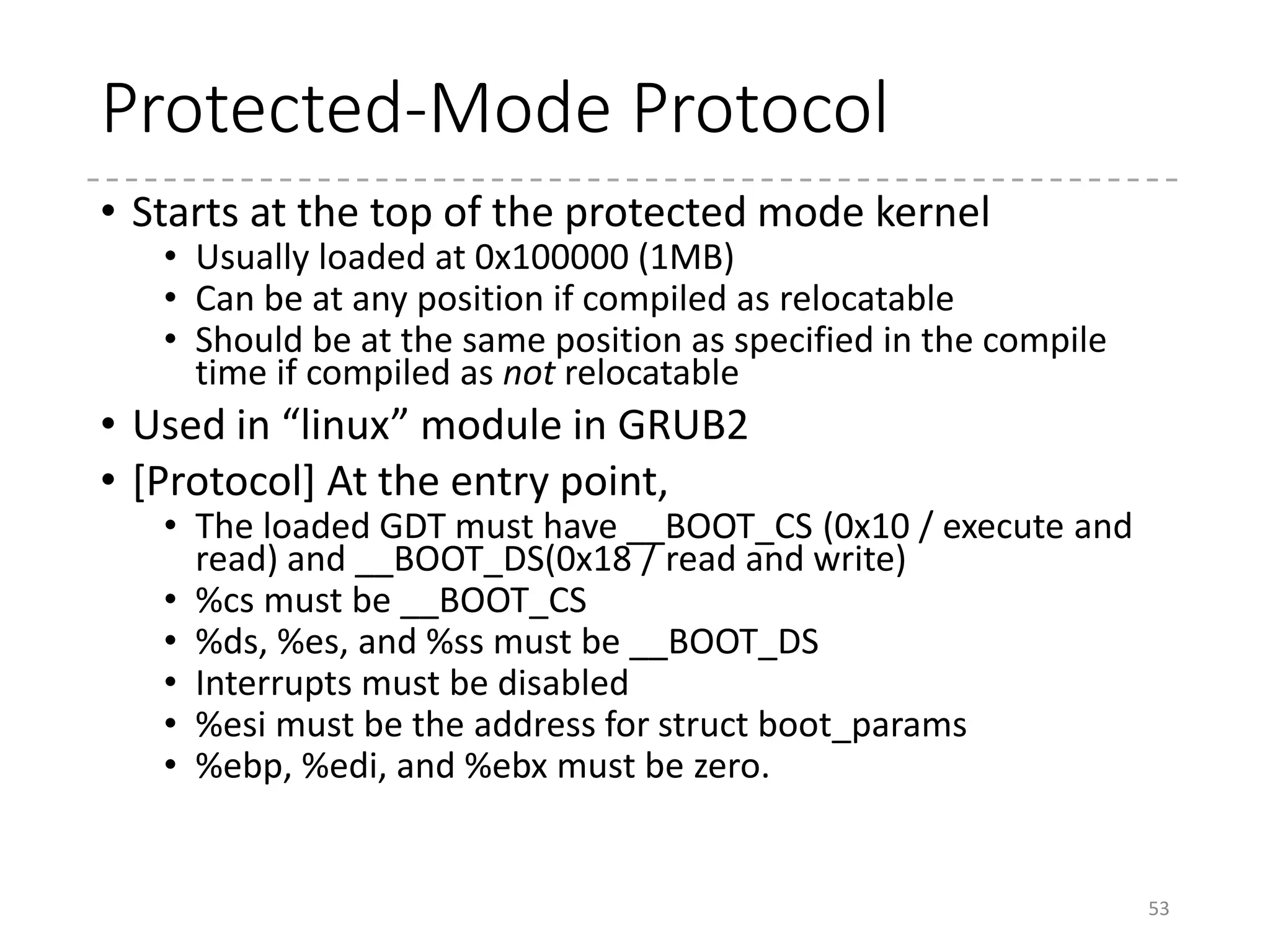 Protected-Mode Kernel
• arch/x86/boot/compressed/head_{32,64}.S
• Goal: Decompresses the kernel (vmlinux.gz/.bz2/.xz…)
and start the kernel
• Relocates the decompressing code (if relocatable and
loaded at a different address)
• Enables paging and enters the long-mode (in head_64.S)
• Clears the BSS, and prepares the heap and stack
• Decompresses the kernel
• Relocates if required
• RANDOMIZED_BASE or RELOCATABLE (in 32-bit)
53
 