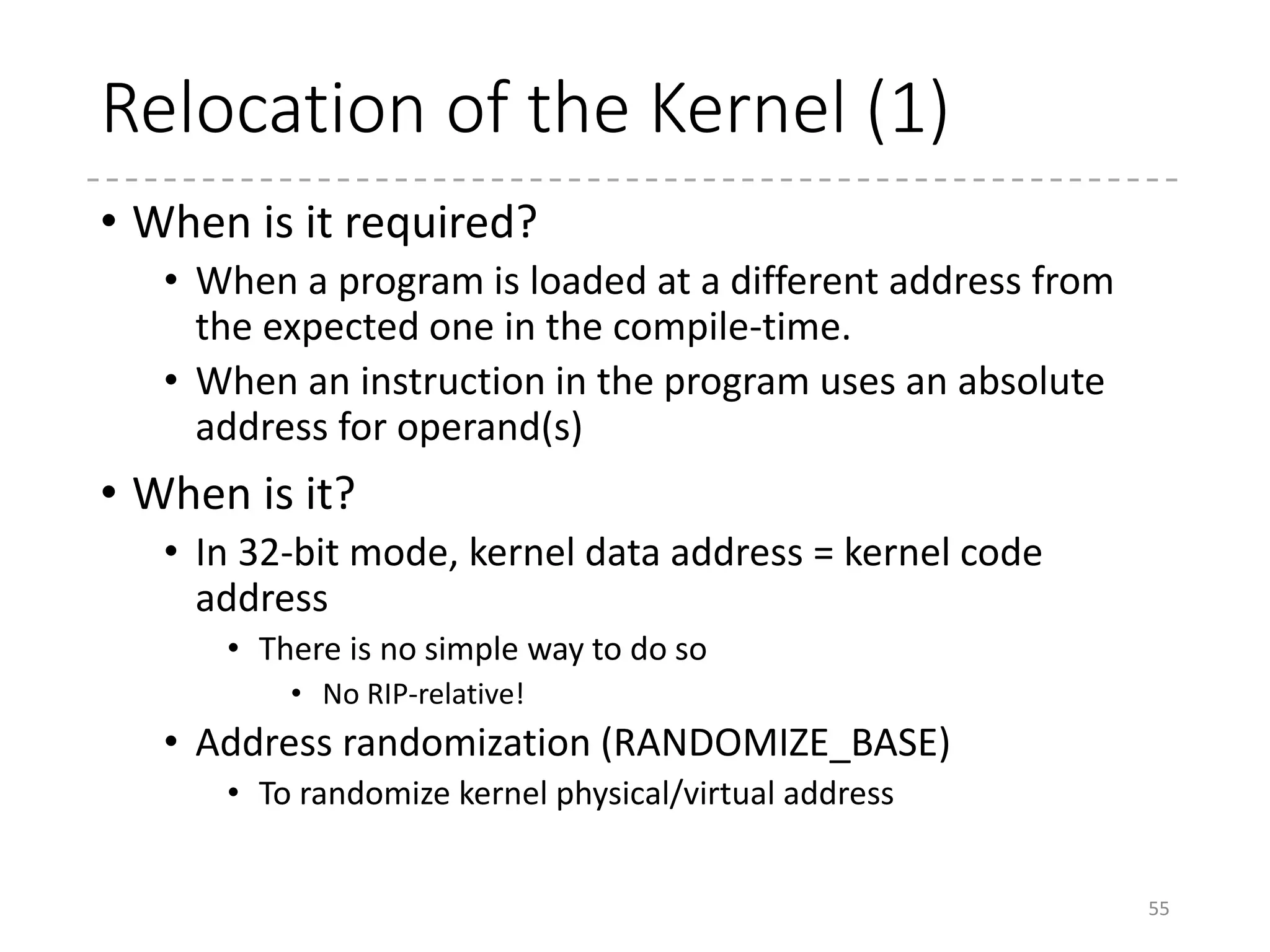 Relocation of the Kernel (2)
• How is it done?
• Create tables of the positions of all the absolute symbols
• At the runtime, rewrite the addresses adding the delta
between the expected address and the actual address.
• Done!
• How is the table created?
• The object files have the table to link with the other
objjects
• LD’s option (-q/--emit-relocs) leaves the table in ELF
55
 