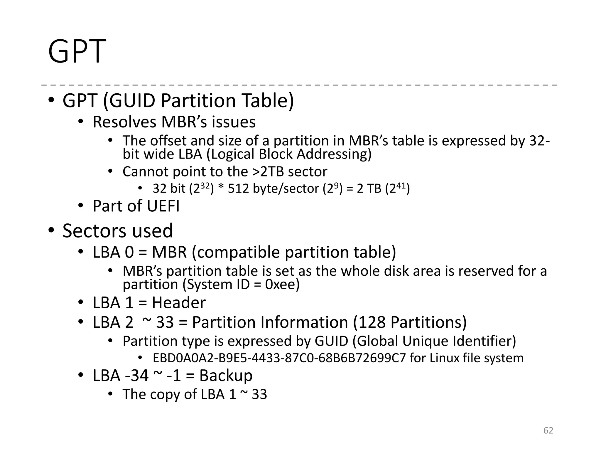 GPT and GRUB
• Hey, where should “core.img” be??
• In MBR partitions, there is “gap” between MBR and the
first partition…
• In GPT, it should be allocated as a partition
• “BIOS Boot Partition”
• Created right after GPT, and before 1MB
• All the other partitions are allocated in 1MB aligned
• Thus, there is also gap between GPT and the next partition.
• GUID: 21686148-6449-6e6f-744e656564454649
• “Hah!IdontNeedEFI”
• Yes. If you use UEFI, you don’t need such partition!
62
 