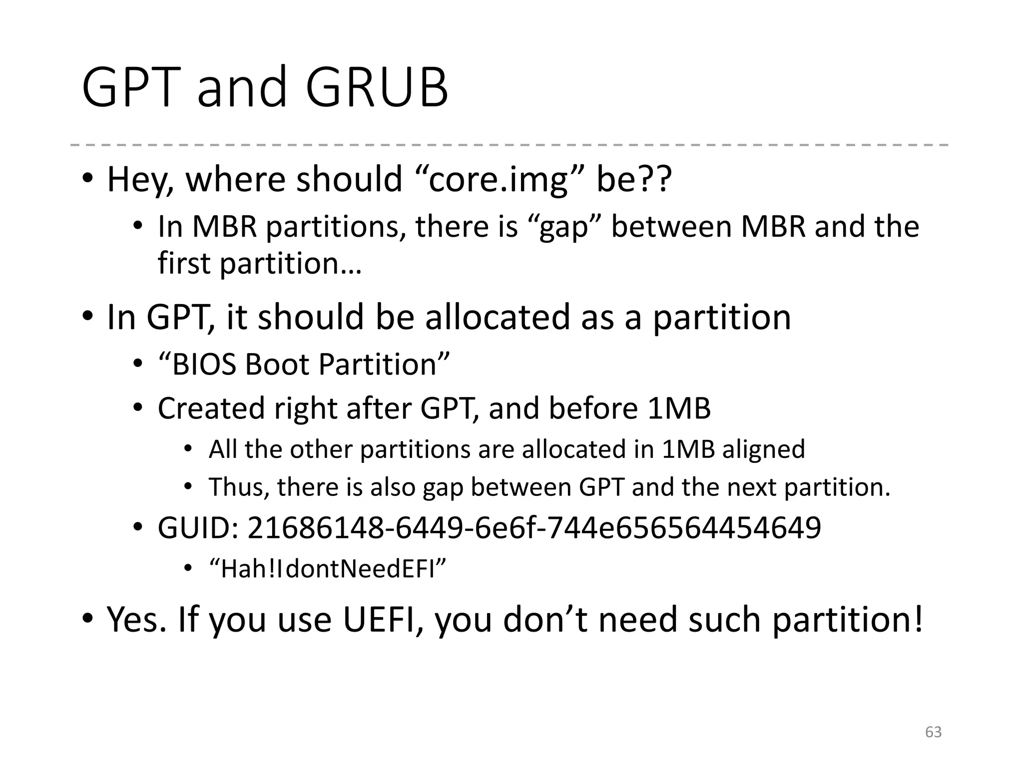 UEFI
• Universal Extensible Firmware Interface
• Its origin, EFI, was developed by HP and Intel.
• Developed for the Itanium systems (2000)
• Addresses the 16-bit mode limitation in BIOS
• Advantages
• CPU-independent architecture and drivers
• Device drivers are created by EFI Byte Code (EBC)
• Modular design
• Rich functionality like GUI, file systems, and network
boot (not only by PXE, but also SAN boot, iSCSI, etc.),
cryptography, etc.
• GPT (Can boot from >2TB disks)
63
 