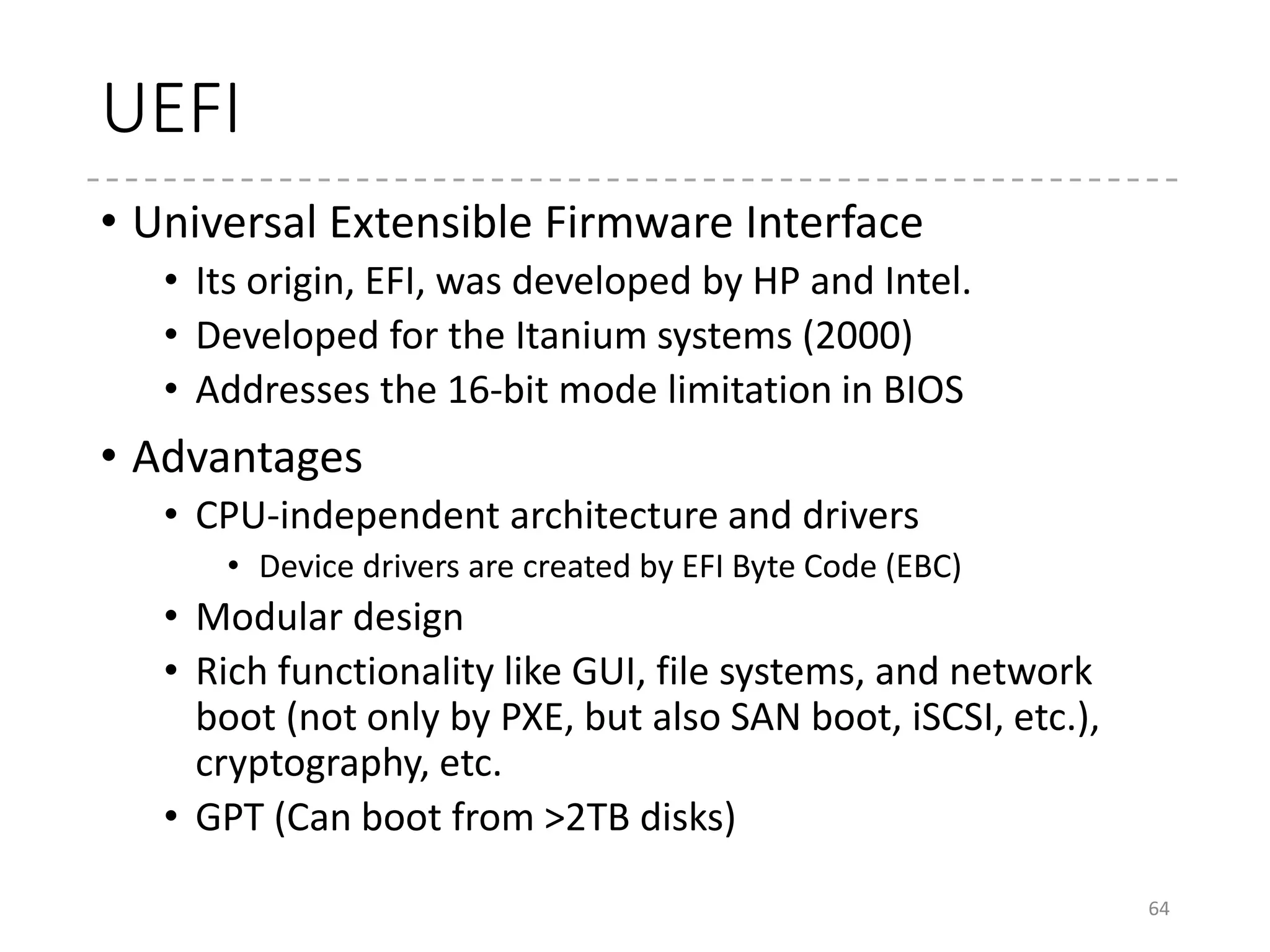 Boot loaders in UEFI
• OS Loaders
• One of the UEFI Application
• Loaded from the EFI System Partition
• GRUB2 supports the UEFI boot
• Linux kernel itself can be directly executed from UEFI
• “EFI Stub” (CONFIG_EFI_STUB)
• Makes bzImage as the UEFI Application (PE Format)
• Very simple functionality (no boot menu…), thus GRUB2 is
recommended
64
43 .global bootsect_start
44 bootsect_start:
45 #ifdef CONFIG_EFI_STUB
46 # "MZ", MS-DOS header
47 .byte 0x4d
48 .byte 0x5a
49 #endif
50
51 # Normalize the start address
52 ljmp $BOOTSEG, $start2
84 #ifdef CONFIG_EFI_STUB
85 .org 0x3c
86 #
87 # Offset to the PE header.
88 #
89 .long pe_header
90 #endif /* CONFIG_EFI_STUB */
 