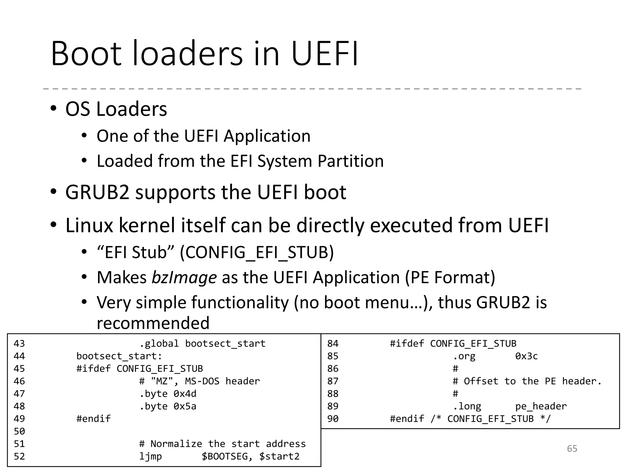 “Secure Boot”
• A mechanism that allows only the “signed” binary (OS)
can be executed
• To protect the PCs from the malware (like ones that infects
the MBRs)
• The trusted keys are pre-stored in the firmware
• Microsoft can (practically) enforce the PC vendors to include
its key
• Otherwise, Windows cannot be booted.
• Then, how about the other OSes?
• Several approaches
• Having users put the keys of distributors to the trusted list
• The open-source foundation makes the PC vendors include
their keys
• Bootloader projects (or distribution) have their bootloaders
signed by Microsoft
65
 