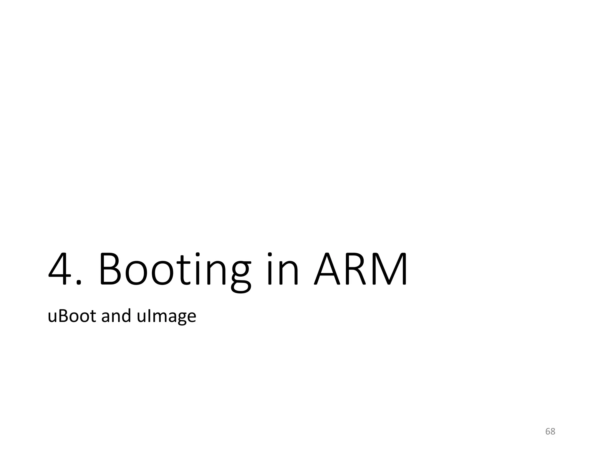 U-Boot and uImage
• ARM Case
68
vmlinux
boot/Image
(1) Strip symbols and
transform into a simple binary
piggy.gzip
(2) Compress (gzip, xzkern, lzma, lzo, lz4)
piggy.gzip.o
piggy.o*.o
boot/compressed/vmlinux
(5) Transform it into a simple binary
boot/zImage
(3) Make an object file piggyback
the compressed image
(4) Link with the other objects in
boot/compressed (Decompressing codes)
(6) Convert zImage to uImage
by mkimage (U-boot’s utility) boot/uImage
 