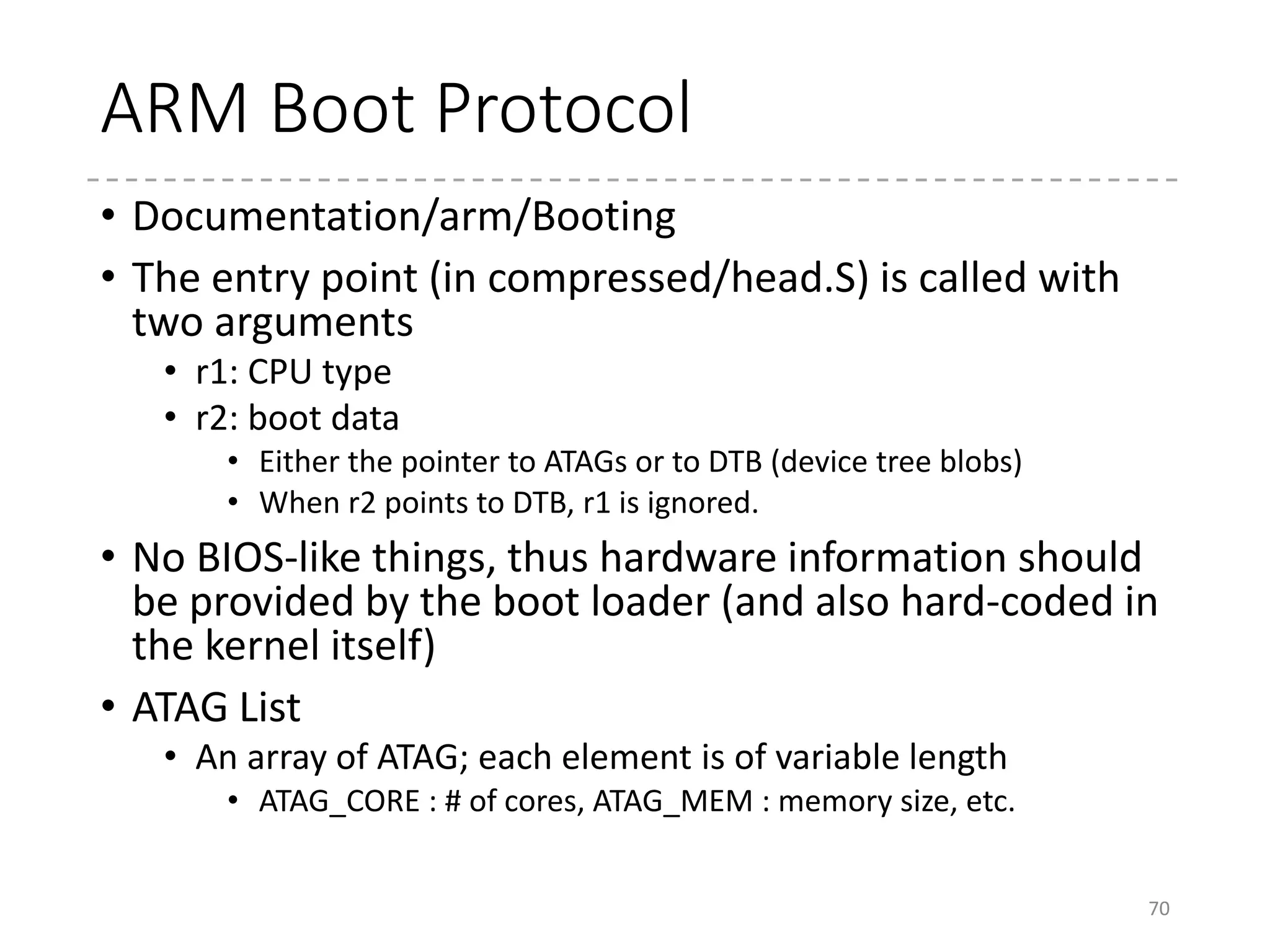 ATAGs
• ATAG
• Tagged information for hardware
• Used by “bootm” command in uBoot
• Converted to FDT
if CONFIG_ARM_ATAG_DTB_COMPAT
70
22: #define ATAG_NONE 0x00000000
24: struct tag_header {
25: __u32 size;
26: __u32 tag;
27: };
...
39: #define ATAG_MEM 0x54410002
40:
41: struct tag_mem32 {
42: __u32 size;
43: __u32 start; /* physical start address */
44: };
45
(arch/arm/include/uapi/asm/setup.h)
Header: ATAG_CORE
Contents for ATAG_CORE
Header: ATAG_MEM
Contents for ATAG_MEM
Header: ATAG_INITRD2
Contents for
ATAG_INITRD2
Header: ATAG_CMDLINE
Contents for
ATAG_CMDLINE
Header: ATAG_NONE
 