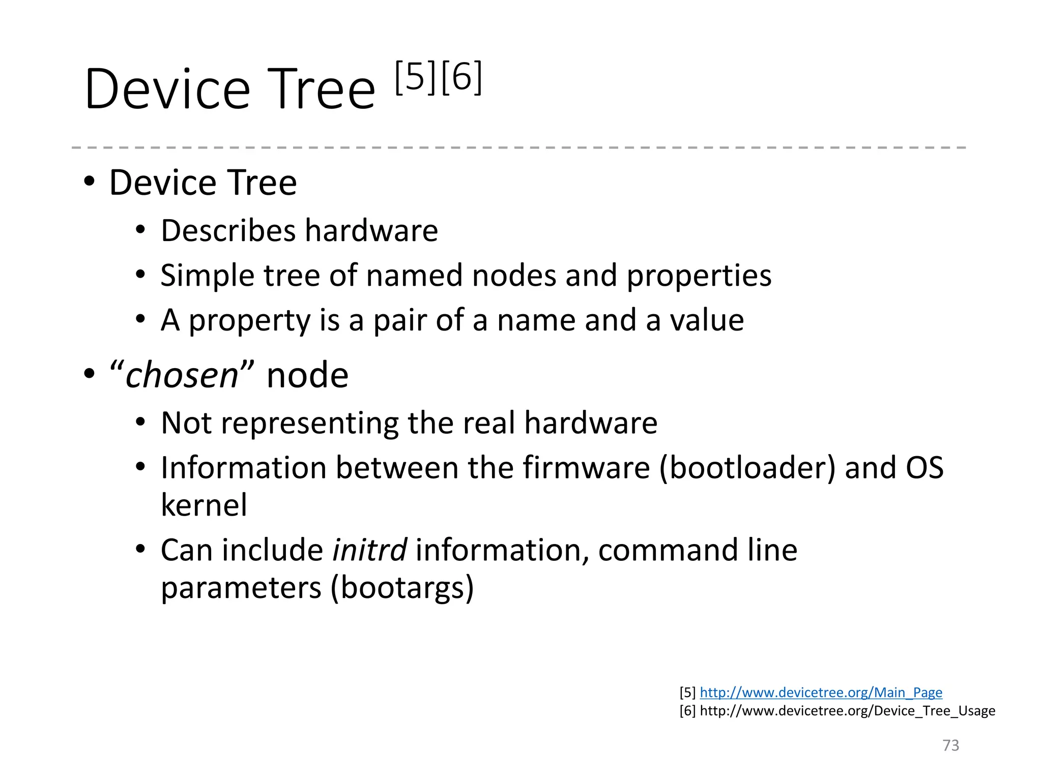 FDT
73
struct boot_param_header:
__be32 off_dt_struct;
__be32 off_dt_strings;
r2
OF_DT_BEGIN_NODE (0x01)
Path name (“chosen”)
OF_DT_PROP (0x03)
Size
Offset in the string
Strings...
Contents
OF_DT_END_NODE (0x02)
off_dt_struct
off_dt_strings
“bootargs”
OF_DT_END (0x09)
(drivers/of/fdt.c)
 