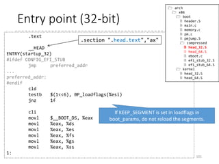 mkpiggy
• Section “.rodata..compressed” consists of the
compressed kernel (vmlinux)
101
printf(".section ".rodata..compressed","a",@progbitsn");
printf(".globl z_input_lenn");
printf("z_input_len = %lun", ilen);
printf(".globl z_output_lenn");
printf("z_output_len = %lun", (unsigned long)olen);
printf(".globl z_extract_offsetn");
printf("z_extract_offset = 0x%lxn", offs);
/* z_extract_offset_negative allows simplification of head_32.S */
printf(".globl z_extract_offset_negativen");
printf("z_extract_offset_negative = -0x%lxn", offs);
printf(".globl input_data, input_data_endn");
printf("input_data:n");
printf(".incbin "%s"n", argv[1]);
printf("input_data_end:n");
(arch/x86/boot/compressed/mkpiggy.c)
 
