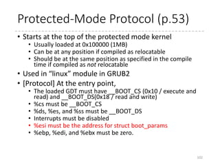 Entry point (32-bit)
102
.text
__HEAD
ENTRY(startup_32)
#ifdef CONFIG_EFI_STUB
jmp preferred_addr
...
preferred_addr:
#endif
cld
testb $(1<<6), BP_loadflags(%esi)
jnz 1f
cli
movl $__BOOT_DS, %eax
movl %eax, %ds
movl %eax, %es
movl %eax, %fs
movl %eax, %gs
movl %eax, %ss
1:
.section ".head.text","ax"
 arch
 x86
 boot
 header.S
 main.c
 memory.c
 pm.c
 pmjump.S
 compressed
 head_32.S
 head_64.S
 eboot.c
 efi_stub_32.S
 efi_stub_64.S
 kernel
 head_32.S
 head_64.S
If KEEP_SEGMENT is set in loadflags in
boot_params, do not reload the segments.
 