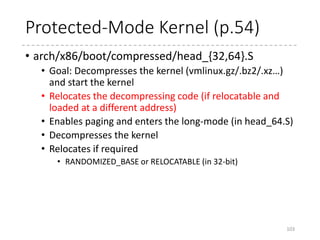Protected-Mode Protocol (p.53)
• Starts at the top of the protected mode kernel
• Usually loaded at 0x100000 (1MB)
• Can be at any position if compiled as relocatable
• Should be at the same position as specified in the compile
time if compiled as not relocatable
• Used in “linux” module in GRUB2
• [Protocol] At the entry point,
• The loaded GDT must have __BOOT_CS (0x10 / execute and
read) and __BOOT_DS(0x18 / read and write)
• %cs must be __BOOT_CS
• %ds, %es, and %ss must be __BOOT_DS
• Interrupts must be disabled
• %esi must be the address for struct boot_params
• %ebp, %edi, and %ebx must be zero.
103
 