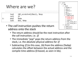 Protected-Mode Kernel (p.54)
• arch/x86/boot/compressed/head_{32,64}.S
• Goal: Decompresses the kernel (vmlinux.gz/.bz2/.xz…)
and start the kernel
• Relocates the decompressing code (if relocatable and
loaded at a different address)
• Enables paging and enters the long-mode (in head_64.S)
• Decompresses the kernel
• Relocates if required
• RANDOMIZED_BASE or RELOCATABLE (in 32-bit)
104
 