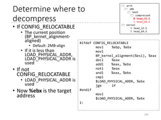 Memory View
106
PM kernelRM Kernel
Higher Address%ebp
vmlinux (decompressed)
Goal:
headBP compressed
%esi
z_extract_offset
(mkpiggy.c)
offs = (olen > ilen) ? olen - ilen : 0;
offs += olen >> 12; /* Add 8 bytes for each 32K block */
offs += 64*1024 + 128; /* Add 64K + 128 bytes slack */
offs = (offs+4095) & ~4095; /* Round to a 4K boundary */
...
printf("z_extract_offset = 0x%lxn", offs);
Relocated Kernel
LOAD_PHYSICAL_ADDRESS
(asm/x86/include/asm/boot.h)
#define LOAD_PHYSICAL_ADDR ((CONFIG_PHYSICAL_START 
+ (CONFIG_PHYSICAL_ALIGN - 1)) 
& ~(CONFIG_PHYSICAL_ALIGN - 1))
*Default: 0x1000000
compressed
 
