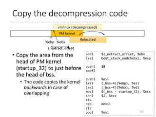 Determine where to
decompress
• If CONFIG_RELOCATABLE
• The current position
(BP_kernel_alignment-
aligned)
• Default: 2MB-align
• If it is less than
LOAD_PHYSICAL_ADDR,
LOAD_PHYSICAL_ADDR is
used
• If not
CONFIG_RELOCATABLE
• LOAD_PHYSICAL_ADDR is
used
• Now %ebx is the target
address
107
#ifdef CONFIG_RELOCATABLE
movl %ebp, %ebx
movl
BP_kernel_alignment(%esi), %eax
decl %eax
addl %eax, %ebx
notl %eax
andl %eax, %ebx
cmpl
$LOAD_PHYSICAL_ADDR, %ebx
jge 1f
#endif
movl
$LOAD_PHYSICAL_ADDR, %ebx
1:
 arch
 x86
 boot
 compressed
 head_32.S
 head_64.S
 kernel
 head_32.S
 head_64.S
 