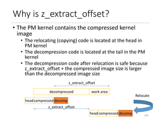 Jump to the relocated address
• Jump to the copied
decompression code
• The decompression
code is the end in the
PM kernel
• Just after the
compressed kernel
image
• Clears the BSS
109
leal relocated(%ebx), %eax
jmp *%eax
ENDPROC(startup_32)
.text
relocated:
xorl %eax, %eax
leal _bss(%ebx), %edi
leal _ebss(%ebx), %ecx
subl %edi, %ecx
shrl $2, %ecx
rep stosl
%ebx
Relocated kernel
vmlinux (decompressed)
relocated
 