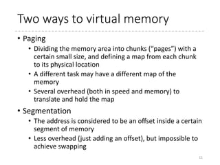 Virtual Memory
• The address visible to a task is “virtualized,” i.e.
translated by hardware to a certain physical address
when it is actually accessed.
• The hardware mechanism to translate the address is called
MMU (memory management unit).
• Aim / Benefit
• Using larger memory area than the machine actually is
equipped with.
• Memory swapping, sparse memory areas
• Isolating tasks’ memory area so that the different applications
cannot touch (read or write) the each other’s memory
• Not only between user tasks but between the kernel and tasks
• Abstracting the memory resources
• Providing contiguous memory area even if there is no physically
contiguous memory area available.
• User programs can run with certain addresses regardless of the
physical addresses where they are actually running.
11
 