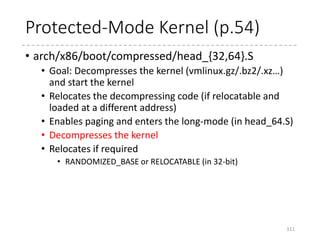 Fix up the absolute addresses
• The decompression code is built with -fPIC
(position independent code), and so fixing up the
absolute addresses is achieved by modifying the
addresses in GOT (Global Offset Table).
111
/*
* Adjust our own GOT
*/
leal _got(%ebx), %edx
leal _egot(%ebx), %ecx
1:
cmpl %ecx, %edx
jae 2f
addl %ebx, (%edx)
addl $4, %edx
jmp 1b
2:
%ebx
Relocated kernel
 
