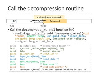 Protected-Mode Kernel (p.54)
• arch/x86/boot/compressed/head_{32,64}.S
• Goal: Decompresses the kernel (vmlinux.gz/.bz2/.xz…)
and start the kernel
• Relocates the decompressing code (if relocatable and
loaded at a different address)
• Enables paging and enters the long-mode (in head_64.S)
• Decompresses the kernel
• Relocates if required
• RANDOMIZED_BASE or RELOCATABLE (in 32-bit)
112
 
