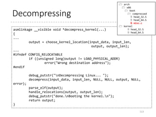 Call the decompression routine
• Call the decompress_kernel function in C
• asmlinkage __visible void *decompress_kernel(void
*rmode, memptr heap, unsigned char *input_data,
unsigned long input_len, unsigned char *output,
unsigned long output_len)
113
pushl $z_output_len /* decompressed length */
leal z_extract_offset_negative(%ebx), %ebp
pushl %ebp /* output address */
pushl $z_input_len /* input_len */
leal input_data(%ebx), %eax
pushl %eax /* input_data */
leal boot_heap(%ebx), %eax
pushl %eax /* heap area */
pushl %esi /* real mode pointer */
call decompress_kernel /* returns kernel location in %eax */
BP Relocated
vmlinux (decompressed)
%ebx
z_extract_offset
%esi
 