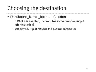 Decompressing
114
asmlinkage __visible void *decompress_kernel(...)
{
...
output = choose_kernel_location(input_data, input_len,
output, output_len);
...
#ifndef CONFIG_RELOCATABLE
if ((unsigned long)output != LOAD_PHYSICAL_ADDR)
error("Wrong destination address");
#endif
debug_putstr("nDecompressing Linux... ");
decompress(input_data, input_len, NULL, NULL, output, NULL,
error);
parse_elf(output);
handle_relocations(output, output_len);
debug_putstr("done.nBooting the kernel.n");
return output;
}
 arch
 x86
 boot
 compressed
 head_32.S
 head_64.S
 misc.c
 kernel
 head_32.S
 head_64.S
 