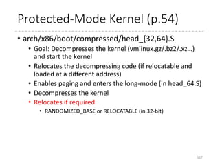 Load the ELF
• parse_elf
• Parse the ELF header and locate the contents according
to the program header (p_paddr)
• If relocatable, the
p_paddr is offseted by
the actually loaded address.
117
for (i = 0; i < ehdr.e_phnum; i++) {
...
switch (phdr->p_type) {
case PT_LOAD:
#ifdef CONFIG_RELOCATABLE
dest = output;
dest += (phdr->p_paddr –
LOAD_PHYSICAL_ADDR);
#else
dest = (void *)(phdr->p_paddr);
#endif
memcpy(dest,
output + phdr->p_offset,
phdr->p_filesz);
break;
...
}
}
typedef struct elf32_phdr{
Elf32_Word p_type;
Elf32_Off p_offset;
Elf32_Addr p_vaddr;
Elf32_Addr p_paddr;
Elf32_Word p_filesz;
Elf32_Word p_memsz;
Elf32_Word p_flags;
Elf32_Word p_align;
} Elf32_Phdr;
 