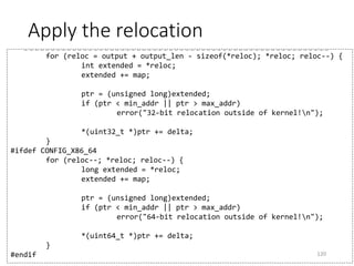 Calculate deltas
• __START_KERNEL_map
• In 32-bit, PAGE_OFFSET (default: 0xC0000000)
• In 64-bit, 0xffffffff80000000
120
120
static void handle_relocations(void *output, unsigned long
output_len)
{
...
unsigned long min_addr = (unsigned long)output;
...
delta = min_addr - LOAD_PHYSICAL_ADDR;
...
map = delta - __START_KERNEL_map;
...
Difference between
the compile-time
physical address and
the actual physical
address
The offset of the kernel
virtual address to the
physical address
 