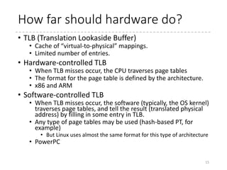 Focusing on paging…
• How it works?
15
Memory instruction with a virtual address
CPU (MMU) looks for for the virtual address in TLB (Translation
Lookaside Buffer)
Does it exist?
Use the physical address in the TLB entry TLB Miss!
Call the handler, and ask it to fill
in a TLB entry corresponding to
the virtual address
Traverse the page table to find
the physical address for the
virtual address
Present?
Use the physical address
(May) remember it in TLB
Page fault! Call the handler.
Kernel’s Role
Software TLBHardware TLB
Yes No
Yes No
 