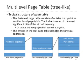 How far should hardware do?
• TLB (Translation Lookaside Buffer)
• Cache of “virtual-to-physical” mappings.
• Limited number of entries.
• Hardware-controlled TLB
• When TLB misses occur, the CPU traverses page tables
• The format for the page table is defined by the architecture.
• x86 and ARM
• Software-controlled TLB
• When TLB misses occur, the software (typically, the OS kernel)
traverses page tables, and tell the result (translated physical
address) by filling in some entry in TLB.
• Any type of page tables may be used (hash-based PT, for
example)
• But Linux uses almost the same format for this type of architecture
• PowerPC
16
 