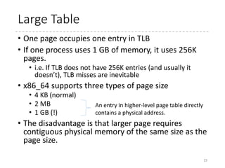 x86-64
• Currently, only 48-bit in a linear address is effective.
• 64-bit address is sign-extension of the 48-bit address.
• Supports up to 52 bits for physical addresses
• %cr3 register : the physical address for the current
PML4 table
• mov ~~, %cr3 switches the page table (flushing TLB)
• Four level
• One entry in PML4 table corresponds to 512 GB of
virtual memory, an entry in PDP table to 1 GB, and so on.
• Each entry is 8 byte
• Each table has 512 entries
• Thus, each table is 4 KB = 1 page.
19
 