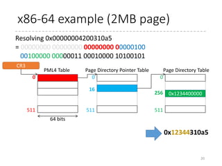 Large Table
• One page occupies one entry in TLB
• If one process uses 1 GB of memory, it uses 256K
pages.
• i.e. If TLB does not have 256K entries (and usually it
doesn’t), TLB misses are inevitable
• x86_64 supports three types of page size
• 4 KB (normal)
• 2 MB
• 1 GB (!)
• The disadvantage is that larger page requires
contiguous physical memory of the same size as the
page size.
20
An entry in higher-level page table directly
contains a physical address.
 
