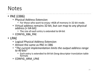 Names in Linux
• Linux uses several arch-independent type names
for page table entries
• pgd_t, pud_t, pmd_t, pte_t
• Each type is one for an entry in a table of the corresponding
level
24
Architecture (& Config) Lv pgd_t pud_t pmd_t pte_t
x86_64 4 PML4E PDPTE PDE PTE
i386 (PAE) 3 PDPTE - PDE PTE
i386 2 PDE - - PTE
ARM (LPAE) 3 1st-lv. Desc. - 2nd-lv. Desc. 3rd-lv. Desc.
ARM 2 1st-lv. Desc. - - 2nd-lv. Desc.
ARM64 (64KB page) 2 1st-lv. Desc. - - 2nd-lv. Desc.
ARM64 3 1st-lv. Desc. - 2nd-lv. Desc. 3rd-lv. Desc.
(*)AArch64 supports four-level page tables, thus 48-bit VA.
 