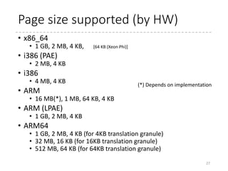 Quick Chart
27
1st Level 2nd Level 3rd Level 4th Level
Intel
64-bit
[47:39] [38:30] [29:21] [20:12]
4 KB (64 bit x 512)
512 GB/Entry 1 GB / Entry 2 MB / Entry 4 KB / Entry
PAE
[31:30] [29:21] [20:12]
256 B (64 bit x 4) 4 KB (64 bit x 512)
1 GB / Entry 2 MB / Entry 4 KB / Entry
32-bit
[31:22] [21:12]
4 KB (32 bit x 1024)
4 MB / Entry 4 KB / Entry
ARM
LPAE
[31:30] [29:21] [20:12]
256 B (64 bit x 4) 4 KB (64 bit x 512)
1 GB / Entry 2 MB / Entry 4 KB / Entry
32-bit
[31:20] [19:12]
16 KB (32 bit x
4096)
1 KB (32 bit x 256)
1 MB / Entry 4 KB / Entry
ARM
64
4KB
granule
[38:30] [29:21] [20:12]
4 KB (64 bit x 512)
1 GB / Entry 2 MB / Entry 4 KB / Entry
VA Range used as index
Table size (entry size x n)
Size represented by each entry
 
