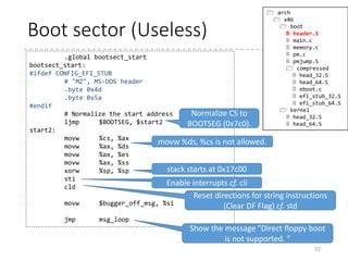 Real mode kernel (from p.45)
• header.S
• Boot sector code which is no longer used
• Contains setup_header
• Prepares stack and BSS to run C programs
• Jumps into the C program (main.c)
• main.c
• Copies setup_header into “zeropage”
• Setups early console
• Initializes heap
• Checks the CPUs (64-bit capable for 64-bit kernel?)
• Collect HW information by querying to BIOS, and stores the
results in “zeropage”
• Finally transits to protected-mode, and jumps into the
“protected-mode kernel”
37
 
