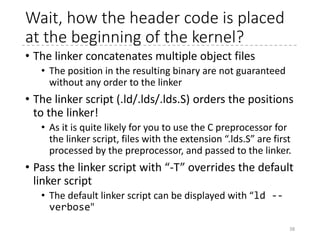 Boot sector (Useless)
38
 arch
 x86
 boot
 header.S
 main.c
 memory.c
 pm.c
 pmjump.S
 compressed
 head_32.S
 head_64.S
 eboot.c
 efi_stub_32.S
 efi_stub_64.S
 kernel
 head_32.S
 head_64.S
.global bootsect_start
bootsect_start:
#ifdef CONFIG_EFI_STUB
# "MZ", MS-DOS header
.byte 0x4d
.byte 0x5a
#endif
# Normalize the start address
ljmp $BOOTSEG, $start2
start2:
movw %cs, %ax
movw %ax, %ds
movw %ax, %es
movw %ax, %ss
xorw %sp, %sp
sti
cld
movw $bugger_off_msg, %si
jmp msg_loop
Normalize CS to
BOOTSEG (0x7c0).
movw %ds, %cs is not allowed.
stack starts at 0x17c00
Enable interrupts cf. cli
Reset directions for string instructions
(Clear DF Flag) cf. std
Show the message "Direct floppy boot
is not supported. "
 