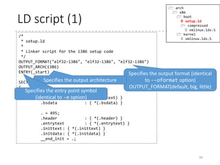 Wait, how the header code is placed
at the beginning of the kernel?
• The linker concatenates multiple object files
• The position in the resulting binary are not guaranteed
without any order to the linker
• The linker script (.ld/.lds/.lds.S) orders the positions
to the linker!
• As it is quite likely for you to use the C preprocessor for
the linker script, files with the extension “.lds.S” are first
processed by the preprocessor, and passed to the linker.
• Pass the linker script with “-T” overrides the default
linker script
• The default linker script can be displayed with “ld --
verbose"
39
 