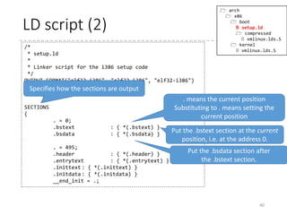 LD script (1)
40
 arch
 x86
 boot
 setup.ld
 compressed
 vmlinux.lds.S
 kernel
 vmlinux.lds.S
/*
* setup.ld
*
* Linker script for the i386 setup code
*/
OUTPUT_FORMAT("elf32-i386", "elf32-i386", "elf32-i386")
OUTPUT_ARCH(i386)
ENTRY(_start)
SECTIONS
{
. = 0;
.bstext : { *(.bstext) }
.bsdata : { *(.bsdata) }
. = 495;
.header : { *(.header) }
.entrytext : { *(.entrytext) }
.inittext : { *(.inittext) }
.initdata : { *(.initdata) }
__end_init = .;
Specifies the output format (identical
to --oformat option)
OUTPUT_FORMAT(default, big, little)
Specifies the output architecture
Specifies the entry point symbol
(identical to -e option)
 