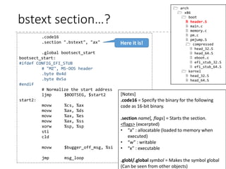 LD script (2)
41
/*
* setup.ld
*
* Linker script for the i386 setup code
*/
OUTPUT_FORMAT("elf32-i386", "elf32-i386", "elf32-i386")
OUTPUT_ARCH(i386)
ENTRY(_start)
SECTIONS
{
. = 0;
.bstext : { *(.bstext) }
.bsdata : { *(.bsdata) }
. = 495;
.header : { *(.header) }
.entrytext : { *(.entrytext) }
.inittext : { *(.inittext) }
.initdata : { *(.initdata) }
__end_init = .;
 arch
 x86
 boot
 setup.ld
 compressed
 vmlinux.lds.S
 kernel
 vmlinux.lds.S
Specifies how the sections are output
. means the current position
Substituting to . means setting the
current position
Put the .bstext section at the current
position, i.e. at the address 0.
Put the .bsdata section after
the .bstext section.
 