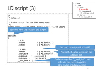 bstext section…?
42
.code16
.section ".bstext", "ax"
.global bootsect_start
bootsect_start:
#ifdef CONFIG_EFI_STUB
# "MZ", MS-DOS header
.byte 0x4d
.byte 0x5a
#endif
# Normalize the start address
ljmp $BOOTSEG, $start2
start2:
movw %cs, %ax
movw %ax, %ds
movw %ax, %es
movw %ax, %ss
xorw %sp, %sp
sti
cld
movw $bugger_off_msg, %si
jmp msg_loop
 arch
 x86
 boot
 header.S
 main.c
 memory.c
 pm.c
 pmjump.S
 compressed
 head_32.S
 head_64.S
 eboot.c
 efi_stub_32.S
 efi_stub_64.S
 kernel
 head_32.S
 head_64.S
Here it is!
[Notes]
.code16 = Specify the binary for the following
code as 16-bit binary.
.section name[, flags] = Starts the section.
<flags> (excerpted)
• “a” : allocatable (loaded to memory when
executed)
• “w” : writable
• “x” : executable
.globl/.global symbol = Makes the symbol global
(Can be seen from other objects)
 