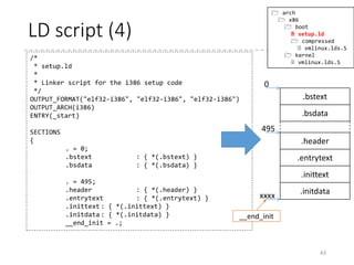 LD script (3)
43
/*
* setup.ld
*
* Linker script for the i386 setup code
*/
OUTPUT_FORMAT("elf32-i386", "elf32-i386", "elf32-i386")
OUTPUT_ARCH(i386)
ENTRY(_start)
SECTIONS
{
. = 0;
.bstext : { *(.bstext) }
.bsdata : { *(.bsdata) }
. = 495;
.header : { *(.header) }
.entrytext : { *(.entrytext) }
.inittext : { *(.inittext) }
.initdata : { *(.initdata) }
__end_init = .;
 arch
 x86
 boot
 setup.ld
 compressed
 vmlinux.lds.S
 kernel
 vmlinux.lds.S
Specifies how the sections are output
Set the current position to 495
Places the header section at the
address 495
Declares a symbol “__end_init” that
refers to the current position
(the end of .initdata section)
 