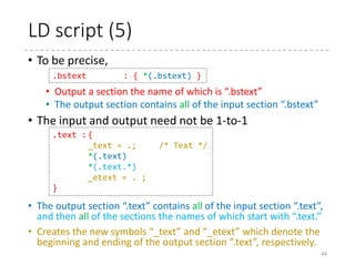 LD script (4)
44
/*
* setup.ld
*
* Linker script for the i386 setup code
*/
OUTPUT_FORMAT("elf32-i386", "elf32-i386", "elf32-i386")
OUTPUT_ARCH(i386)
ENTRY(_start)
SECTIONS
{
. = 0;
.bstext : { *(.bstext) }
.bsdata : { *(.bsdata) }
. = 495;
.header : { *(.header) }
.entrytext : { *(.entrytext) }
.inittext : { *(.inittext) }
.initdata : { *(.initdata) }
__end_init = .;
 arch
 x86
 boot
 setup.ld
 compressed
 vmlinux.lds.S
 kernel
 vmlinux.lds.S
.bstext
.bsdata
0
495
.header
.entrytext
.inittext
.initdataxxxx
__end_init
 