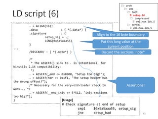 LD script (5)
• To be precise,
• Output a section the name of which is “.bstext”
• The output section contains all of the input section “.bstext”
• The input and output need not be 1-to-1
• The output section “.text” contains all of the input section “.text”,
and then all of the sections the names of which start with “.text.”
• Creates the new symbols “_text” and “_etext” which denote the
beginning and ending of the output section “.text”, respectively.
45
.bstext : { *(.bstext) }
.text : {
_text = .; /* Text */
*(.text)
*(.text.*)
_etext = . ;
}
 