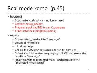 COFF Stuffs
48
 arch
 x86
 boot
 header.S
 main.c
 memory.c
 pm.c
 pmjump.S
 compressed
 head_32.S
 head_64.S
 eboot.c
 efi_stub_32.S
 efi_stub_64.S
 kernel
 head_32.S
 head_64.S
#ifdef CONFIG_EFI_STUB
.org 0x3c
# Offset to the PE header.
.long pe_header
#endif /* CONFIG_EFI_STUB */
.section ".bsdata", "a"
bugger_off_msg:
.ascii "Direct floppy boot is not supported. "
.ascii "Use a boot loader program instead.rn"
...
.byte 0
#ifdef CONFIG_EFI_STUB
pe_header:
.ascii "PE"
.word 0
coff_header:
#ifdef CONFIG_X86_32
.word 0x14c # i386
#else
.word 0x8664 # x86-64
#endif
[Notes]
.org location, fill = Set the current position to
location in the current section (filling the skipped
bytes with fill)
.ascii string = Put the string (w/o zero termination)
at the current position (cf. .asciz)
.byte val, .word val, .long val, .quad val
= Put the 1/2/4/8-byte value(s)
 
