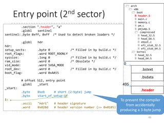 Real mode kernel (p.45)
• header.S
• Boot sector code which is no longer used
• Contains setup_header
• Prepares stack and BSS to run C programs
• Jumps into the C program (main.c)
• main.c
• Copies setup_header into “zeropage”
• Setups early console
• Initializes heap
• Checks the CPUs (64-bit capable for 64-bit kernel?)
• Collect HW information by querying to BIOS, and stores the
results in “zeropage”
• Finally transits to protected-mode, and jumps into the
“protected-mode kernel”
49
 